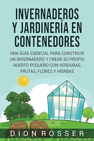 Invernaderos y Jardinería en Contenedores: Una Guía Esencial para Construir un Invernadero y Crear su Propio Huerto Pequeño con Verduras, Frutas, Flores y Hierbas (Autosostenible)  